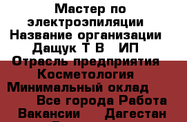 Мастер по электроэпиляции › Название организации ­ Дащук Т.В., ИП › Отрасль предприятия ­ Косметология › Минимальный оклад ­ 20 000 - Все города Работа » Вакансии   . Дагестан респ.,Геологоразведка п.